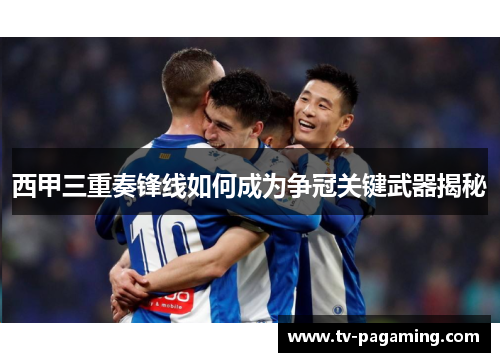 西甲三重奏锋线如何成为争冠关键武器揭秘