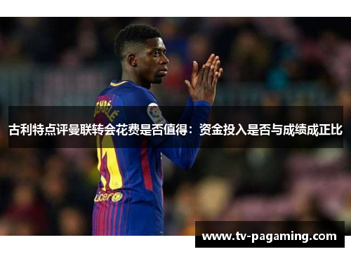 古利特点评曼联转会花费是否值得：资金投入是否与成绩成正比