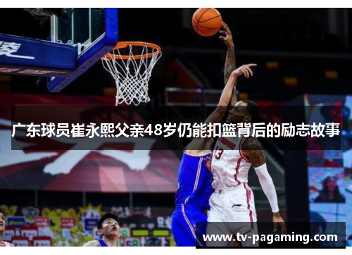 广东球员崔永熙父亲48岁仍能扣篮背后的励志故事