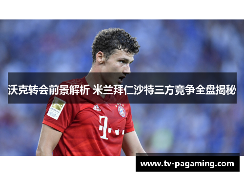 沃克转会前景解析 米兰拜仁沙特三方竞争全盘揭秘
