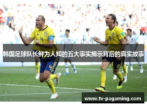 韩国足球队长鲜为人知的五大事实揭示背后的真实故事