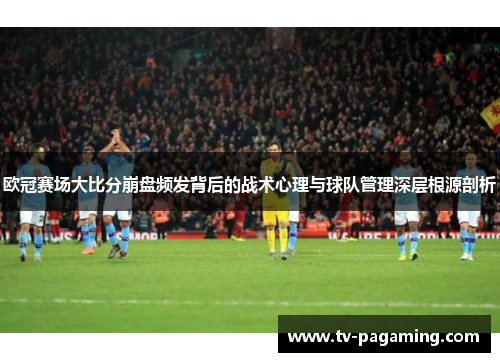 欧冠赛场大比分崩盘频发背后的战术心理与球队管理深层根源剖析